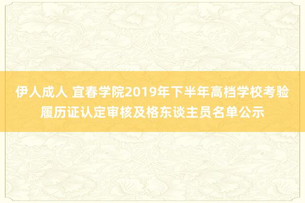 伊人成人 宜春学院2019年下半年高档学校考验履历证认定审核及格东谈主员名单公示
