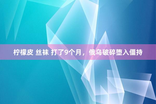 柠檬皮 丝袜 打了9个月，俄乌破碎堕入僵持