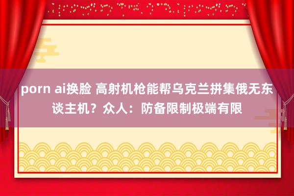 porn ai换脸 高射机枪能帮乌克兰拼集俄无东谈主机？众人：防备限制极端有限