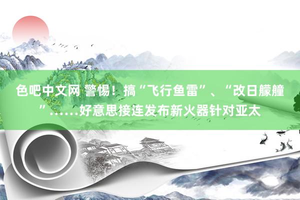 色吧中文网 警惕！搞“飞行鱼雷”、“改日艨艟”……好意思接连发布新火器针对亚太