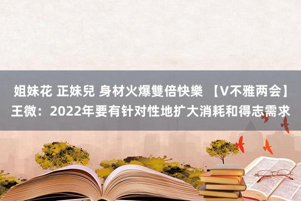 姐妹花 正妹兒 身材火爆雙倍快樂 【V不雅两会】王微：2022年要有针对性地扩大消耗和得志需求