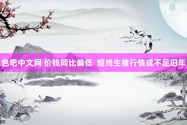 色吧中文网 价钱同比偏低  短线生猪行情或不足旧年