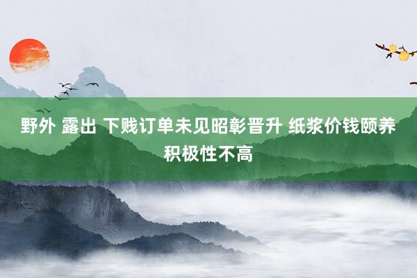 野外 露出 下贱订单未见昭彰晋升 纸浆价钱颐养积极性不高