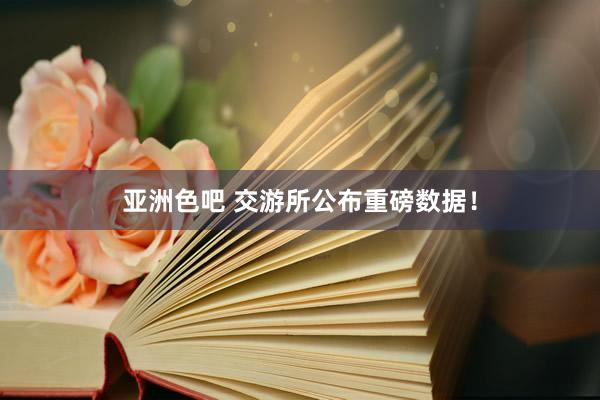 亚洲色吧 交游所公布重磅数据！