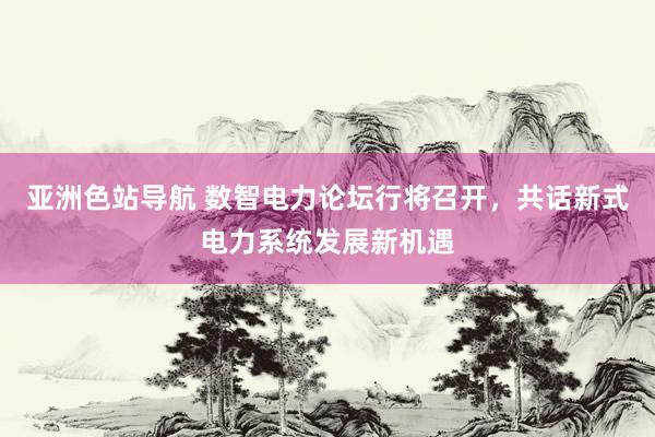 亚洲色站导航 数智电力论坛行将召开，共话新式电力系统发展新机遇