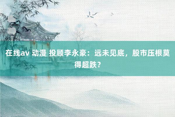 在线av 动漫 投顾李永豪：远未见底，股市压根莫得超跌？