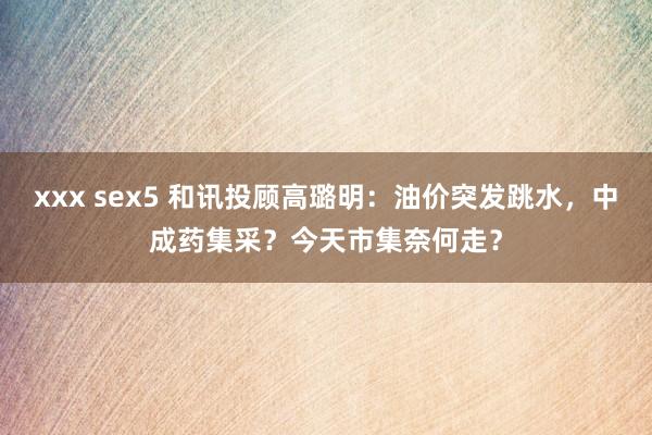 xxx sex5 和讯投顾高璐明：油价突发跳水，中成药集采？今天市集奈何走？