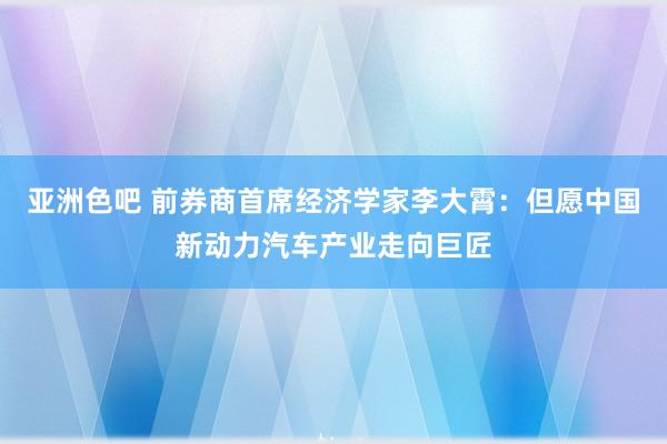 亚洲色吧 前券商首席经济学家李大霄：但愿中国新动力汽车产业走向巨匠