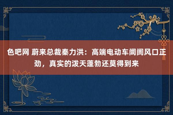 色吧网 蔚来总裁秦力洪：高端电动车阛阓风口正劲，真实的泼天蓬勃还莫得到来