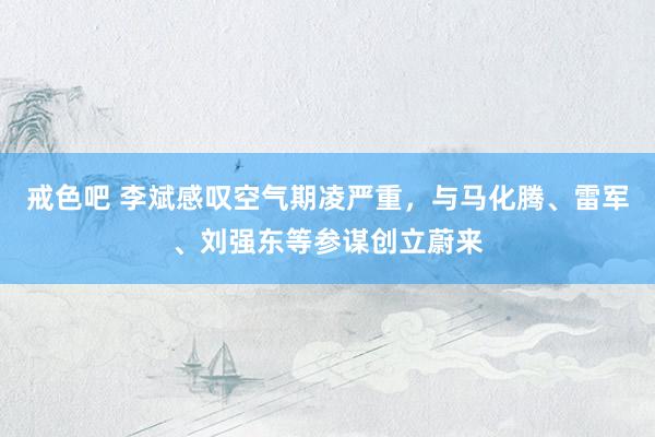 戒色吧 李斌感叹空气期凌严重，与马化腾、雷军、刘强东等参谋创立蔚来