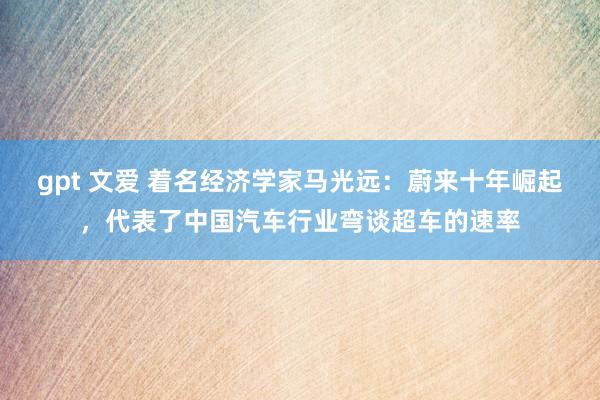 gpt 文爱 着名经济学家马光远：蔚来十年崛起，代表了中国汽车行业弯谈超车的速率