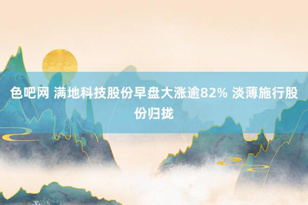 色吧网 满地科技股份早盘大涨逾82% 淡薄施行股份归拢