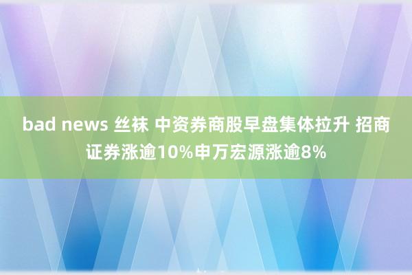 bad news 丝袜 中资券商股早盘集体拉升 招商证券涨逾10%申万宏源涨逾8%