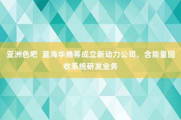 亚洲色吧  蓝海华腾等成立新动力公司，含能量回收系统研发业务