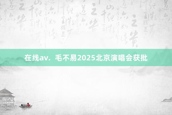 在线av.  毛不易2025北京演唱会获批