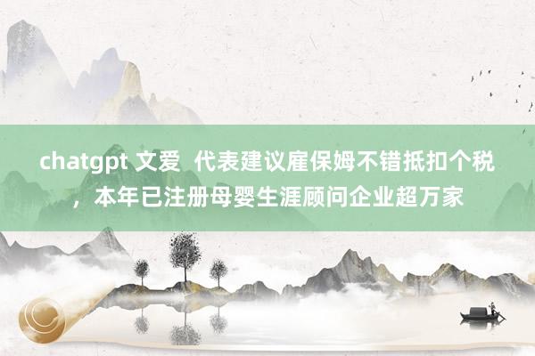 chatgpt 文爱  代表建议雇保姆不错抵扣个税，本年已注册母婴生涯顾问企业超万家