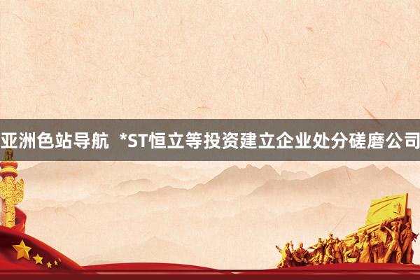 亚洲色站导航  *ST恒立等投资建立企业处分磋磨公司