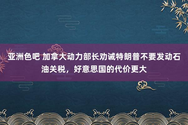 亚洲色吧 加拿大动力部长劝诫特朗普不要发动石油关税，好意思国的代价更大