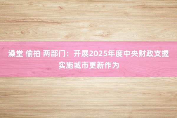澡堂 偷拍 两部门：开展2025年度中央财政支握实施城市更新作为