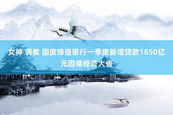 女神 调教 国度缔造银行一季度新增贷款1850亿元因循经济大省
