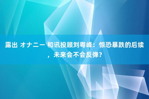 露出 オナニー 和讯投顾刘粤峰：惊恐暴跌的后续，未来会不会反弹？
