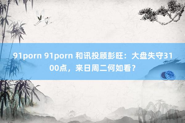 91porn 91porn 和讯投顾彭旺：大盘失守3100点，来日周二何如看？